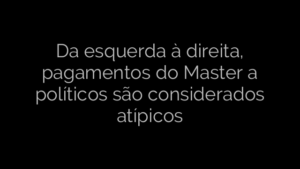 ​Da esquerda à direita, pagamentos do Master a políticos são considerados atípicos 
